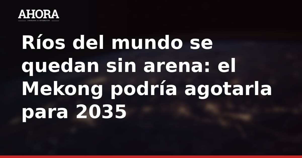 Ríos del mundo se quedan sin arena: el Mekong podría agotarla para 2035