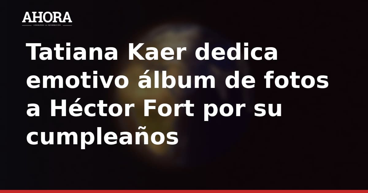 Tatiana Kaer dedica emotivo álbum de fotos a Héctor Fort por su cumpleaños
