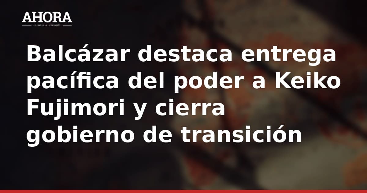 Balcázar destaca entrega pacífica del poder a Keiko Fujimori y cierra gobierno de transición