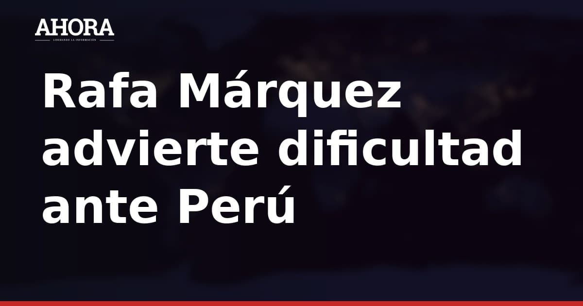 Rafa Márquez advierte dificultad ante Perú: "No va a ser nada fácil"