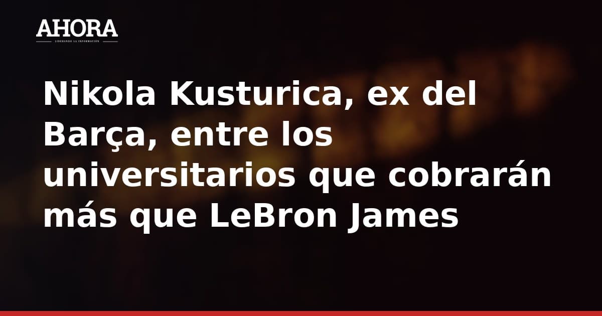Nikola Kusturica, ex del Barça, entre los universitarios que cobrarán más que LeBron James